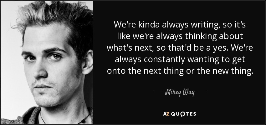 We're kinda always writing, so it's like we're always thinking about what's next, so that'd be a yes. We're always constantly wanting to get onto the next thing or the new thing. - Mikey Way