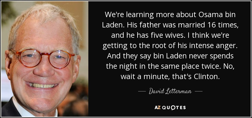 We're learning more about Osama bin Laden. His father was married 16 times, and he has five wives. I think we're getting to the root of his intense anger. And they say bin Laden never spends the night in the same place twice. No, wait a minute, that's Clinton. - David Letterman