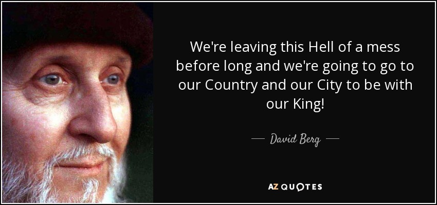 We're leaving this Hell of a mess before long and we're going to go to our Country and our City to be with our King! - David Berg