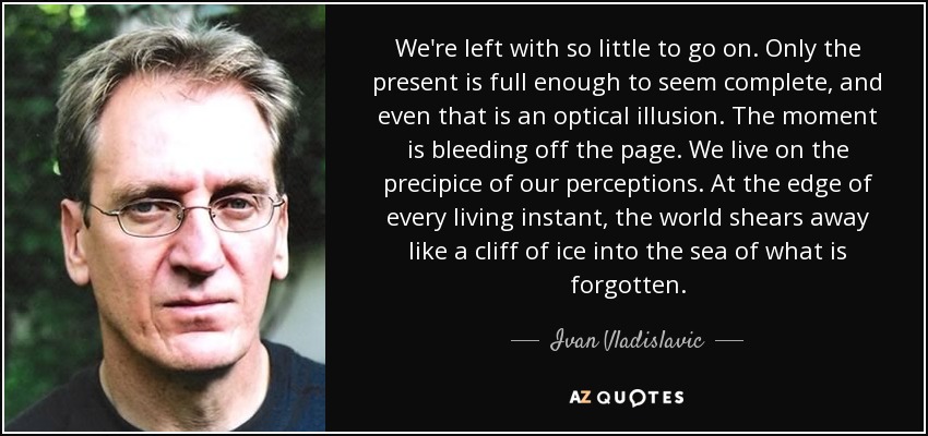 We're left with so little to go on. Only the present is full enough to seem complete, and even that is an optical illusion. The moment is bleeding off the page. We live on the precipice of our perceptions. At the edge of every living instant, the world shears away like a cliff of ice into the sea of what is forgotten. - Ivan Vladislavic