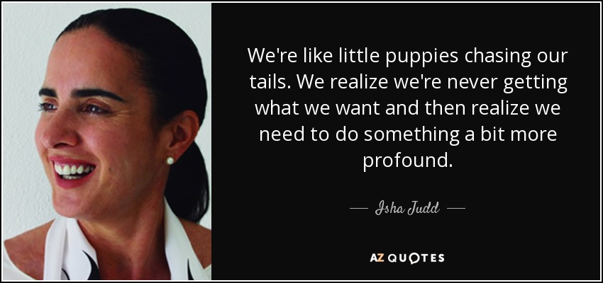 We're like little puppies chasing our tails. We realize we're never getting what we want and then realize we need to do something a bit more profound. - Isha Judd