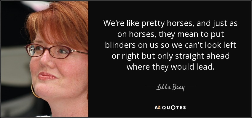 We're like pretty horses, and just as on horses, they mean to put blinders on us so we can't look left or right but only straight ahead where they would lead. - Libba Bray