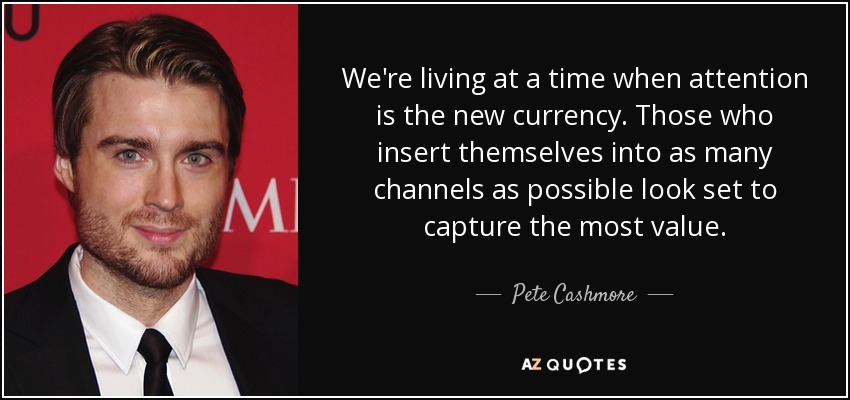 We're living at a time when attention is the new currency. Those who insert themselves into as many channels as possible look set to capture the most value. - Pete Cashmore