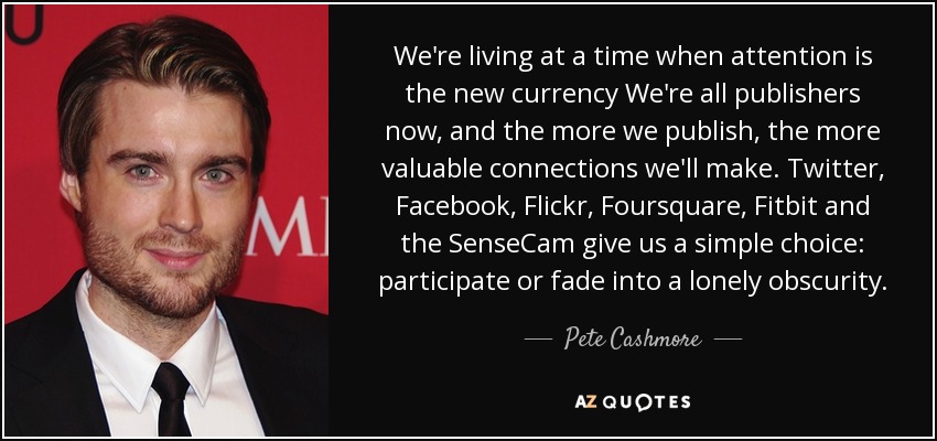 We're living at a time when attention is the new currency We're all publishers now, and the more we publish, the more valuable connections we'll make. Twitter, Facebook, Flickr, Foursquare, Fitbit and the SenseCam give us a simple choice: participate or fade into a lonely obscurity. - Pete Cashmore
