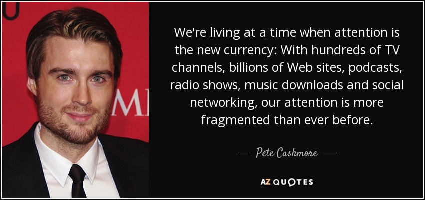 We're living at a time when attention is the new currency: With hundreds of TV channels, billions of Web sites, podcasts, radio shows, music downloads and social networking, our attention is more fragmented than ever before. - Pete Cashmore
