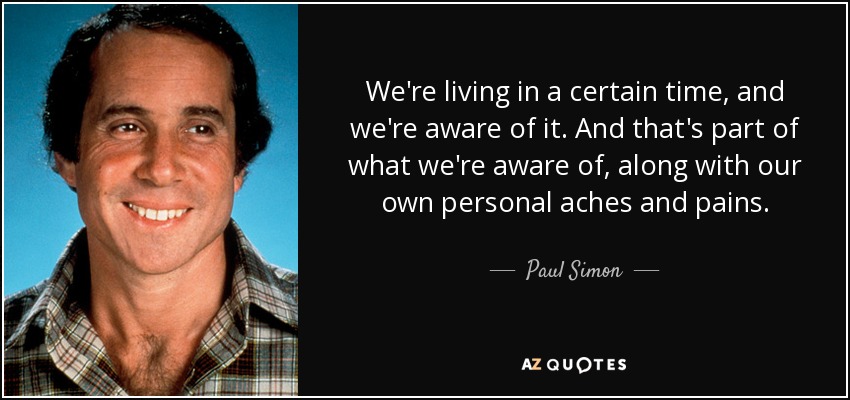 We're living in a certain time, and we're aware of it. And that's part of what we're aware of, along with our own personal aches and pains. - Paul Simon