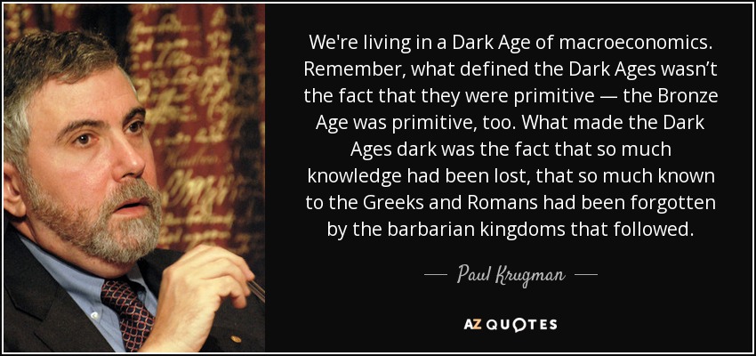 We're living in a Dark Age of macroeconomics. Remember, what defined the Dark Ages wasn’t the fact that they were primitive — the Bronze Age was primitive, too. What made the Dark Ages dark was the fact that so much knowledge had been lost, that so much known to the Greeks and Romans had been forgotten by the barbarian kingdoms that followed. - Paul Krugman
