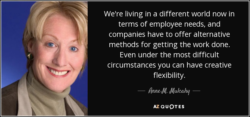 We're living in a different world now in terms of employee needs, and companies have to offer alternative methods for getting the work done. Even under the most difficult circumstances you can have creative flexibility. - Anne M. Mulcahy