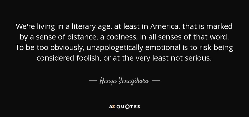 We're living in a literary age, at least in America, that is marked by a sense of distance, a coolness, in all senses of that word. To be too obviously, unapologetically emotional is to risk being considered foolish, or at the very least not serious. - Hanya Yanagihara