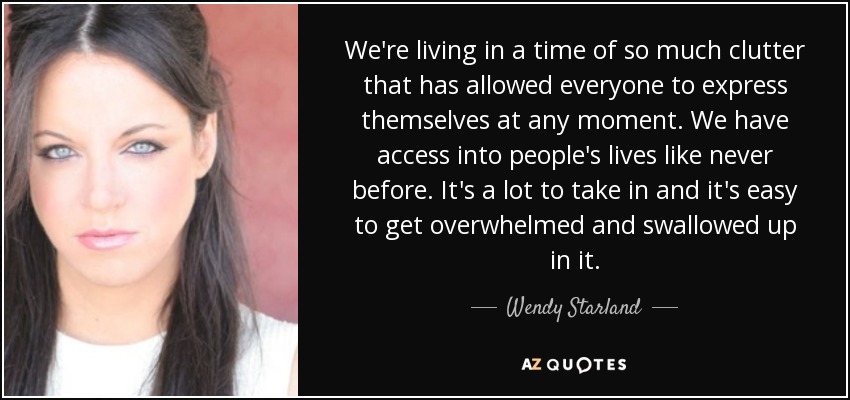 We're living in a time of so much clutter that has allowed everyone to express themselves at any moment. We have access into people's lives like never before. It's a lot to take in and it's easy to get overwhelmed and swallowed up in it. - Wendy Starland