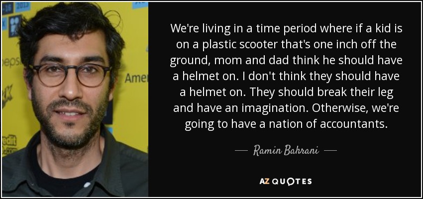 We're living in a time period where if a kid is on a plastic scooter that's one inch off the ground, mom and dad think he should have a helmet on. I don't think they should have a helmet on. They should break their leg and have an imagination. Otherwise, we're going to have a nation of accountants. - Ramin Bahrani