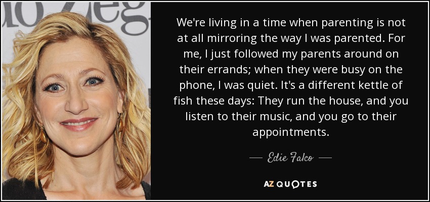 We're living in a time when parenting is not at all mirroring the way I was parented. For me, I just followed my parents around on their errands; when they were busy on the phone, I was quiet. It's a different kettle of fish these days: They run the house, and you listen to their music, and you go to their appointments. - Edie Falco