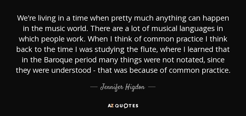 We're living in a time when pretty much anything can happen in the music world. There are a lot of musical languages in which people work. When I think of common practice I think back to the time I was studying the flute, where I learned that in the Baroque period many things were not notated, since they were understood - that was because of common practice. - Jennifer Higdon