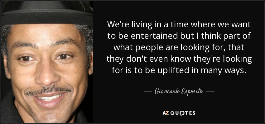 We're living in a time where we want to be entertained but I think part of what people are looking for, that they don't even know they're looking for is to be uplifted in many ways. - Giancarlo Esposito