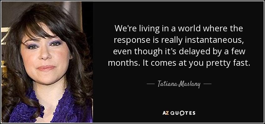 We're living in a world where the response is really instantaneous, even though it's delayed by a few months. It comes at you pretty fast. - Tatiana Maslany