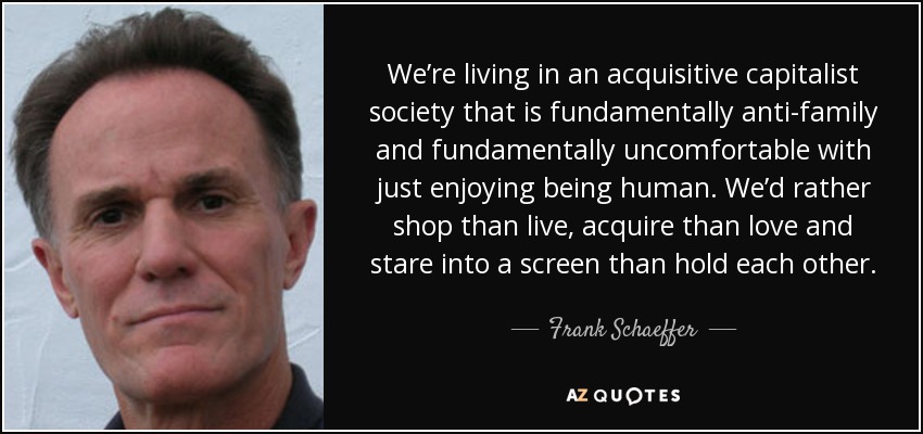 We’re living in an acquisitive capitalist society that is fundamentally anti-family and fundamentally uncomfortable with just enjoying being human. We’d rather shop than live, acquire than love and stare into a screen than hold each other. - Frank Schaeffer