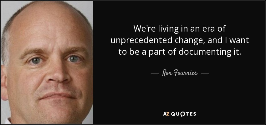 We're living in an era of unprecedented change, and I want to be a part of documenting it. - Ron Fournier