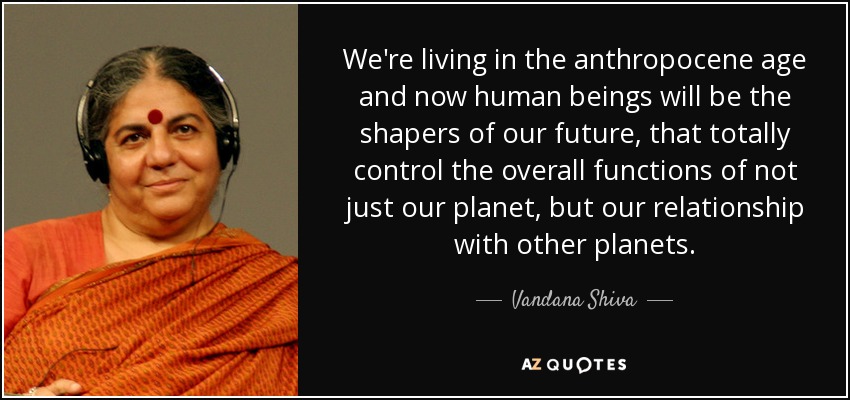 We're living in the anthropocene age and now human beings will be the shapers of our future, that totally control the overall functions of not just our planet, but our relationship with other planets. - Vandana Shiva