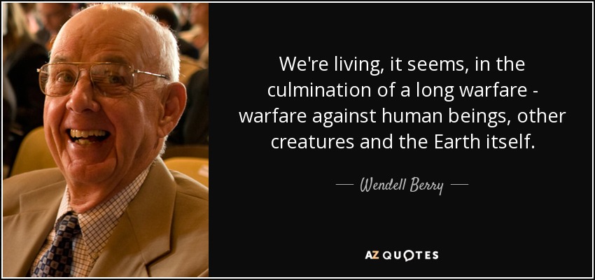 We're living, it seems, in the culmination of a long warfare - warfare against human beings, other creatures and the Earth itself. - Wendell Berry