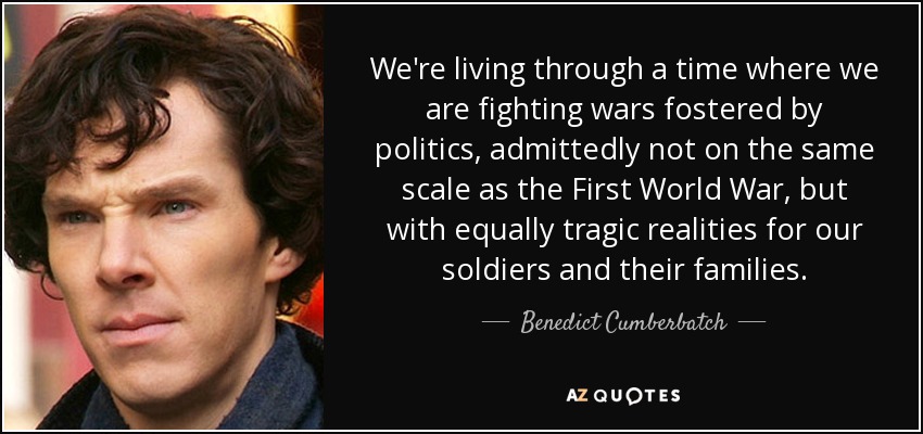 We're living through a time where we are fighting wars fostered by politics, admittedly not on the same scale as the First World War, but with equally tragic realities for our soldiers and their families. - Benedict Cumberbatch