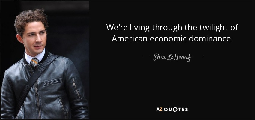 We're living through the twilight of American economic dominance. - Shia LaBeouf