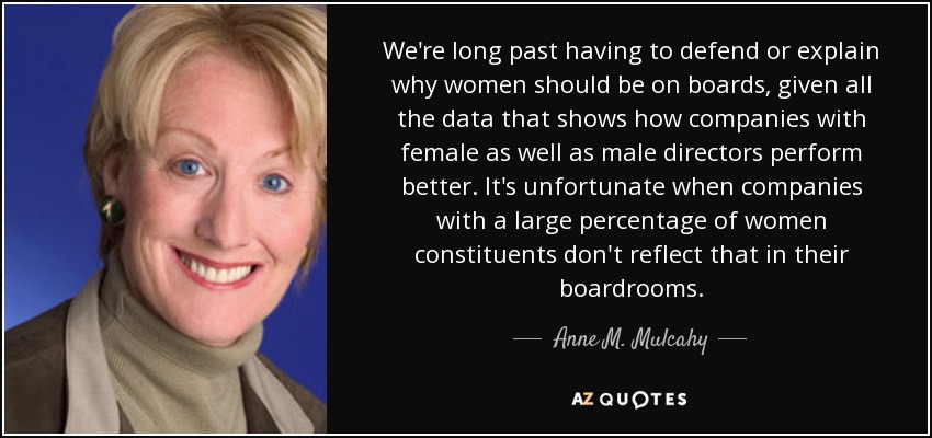 We're long past having to defend or explain why women should be on boards, given all the data that shows how companies with female as well as male directors perform better. It's unfortunate when companies with a large percentage of women constituents don't reflect that in their boardrooms. - Anne M. Mulcahy