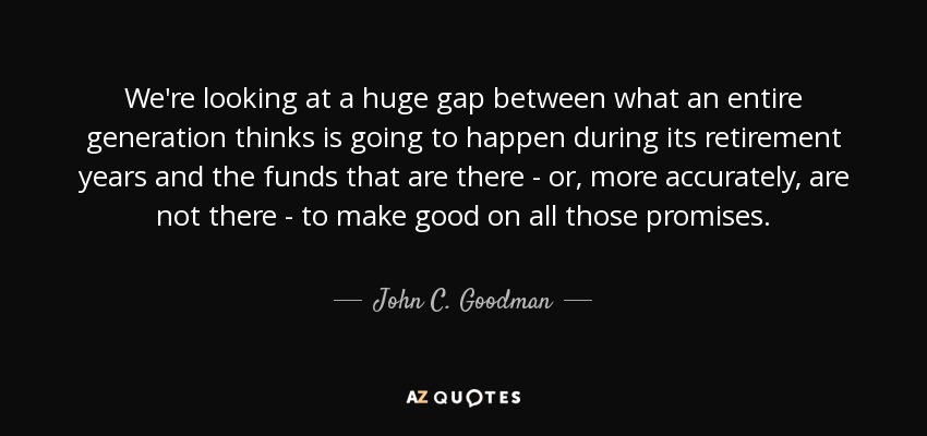 We're looking at a huge gap between what an entire generation thinks is going to happen during its retirement years and the funds that are there - or, more accurately, are not there - to make good on all those promises. - John C. Goodman