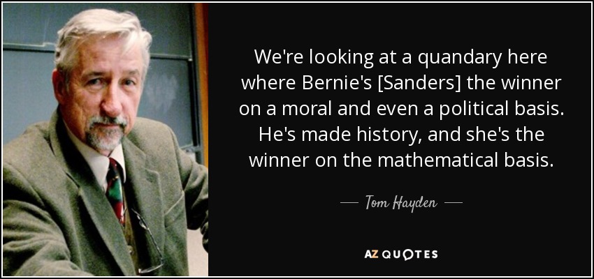 We're looking at a quandary here where Bernie's [Sanders] the winner on a moral and even a political basis. He's made history, and she's the winner on the mathematical basis. - Tom Hayden