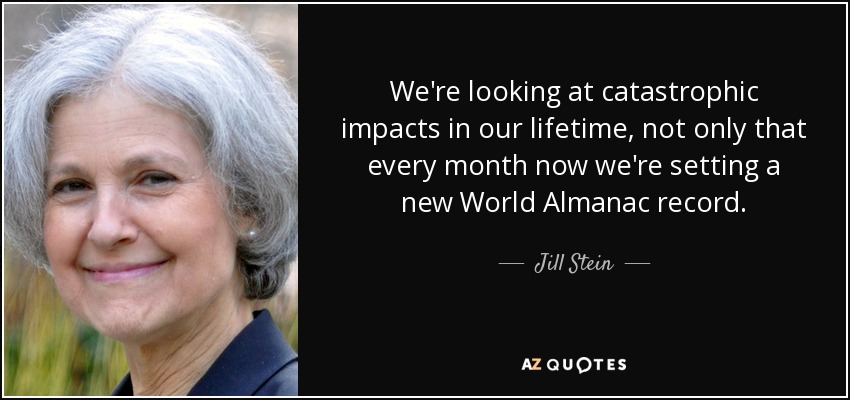 We're looking at catastrophic impacts in our lifetime, not only that every month now we're setting a new World Almanac record. - Jill Stein