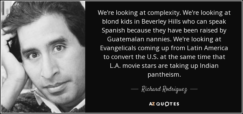 We're looking at complexity. We're looking at blond kids in Beverley Hills who can speak Spanish because they have been raised by Guatemalan nannies. We're looking at Evangelicals coming up from Latin America to convert the U.S. at the same time that L.A. movie stars are taking up Indian pantheism. - Richard Rodriguez