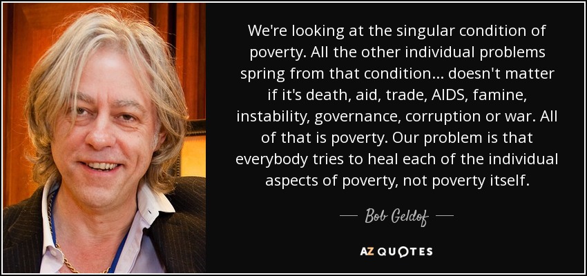 We're looking at the singular condition of poverty. All the other individual problems spring from that condition... doesn't matter if it's death, aid, trade, AIDS, famine, instability, governance, corruption or war. All of that is poverty. Our problem is that everybody tries to heal each of the individual aspects of poverty, not poverty itself. - Bob Geldof