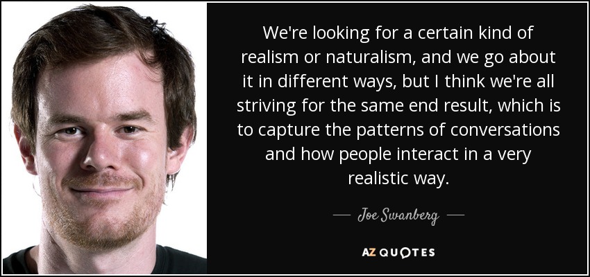 We're looking for a certain kind of realism or naturalism, and we go about it in different ways, but I think we're all striving for the same end result, which is to capture the patterns of conversations and how people interact in a very realistic way. - Joe Swanberg