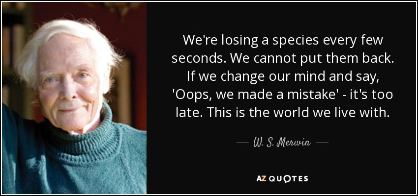 We're losing a species every few seconds. We cannot put them back. If we change our mind and say, 'Oops, we made a mistake' - it's too late. This is the world we live with. - W. S. Merwin