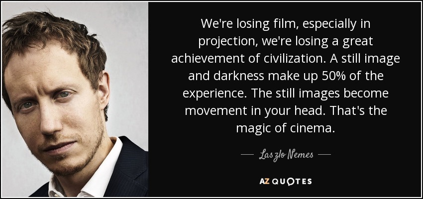 We're losing film, especially in projection, we're losing a great achievement of civilization. A still image and darkness make up 50% of the experience. The still images become movement in your head. That's the magic of cinema. - Laszlo Nemes