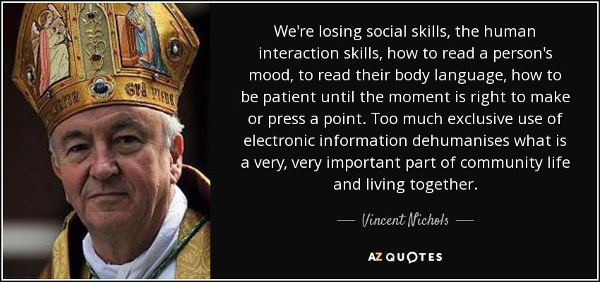 We're losing social skills, the human interaction skills, how to read a person's mood, to read their body language, how to be patient until the moment is right to make or press a point. Too much exclusive use of electronic information dehumanises what is a very, very important part of community life and living together. - Vincent Nichols