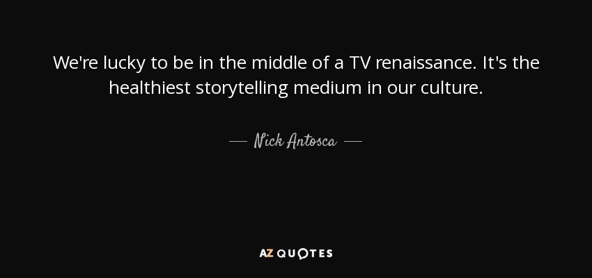 We're lucky to be in the middle of a TV renaissance. It's the healthiest storytelling medium in our culture. - Nick Antosca