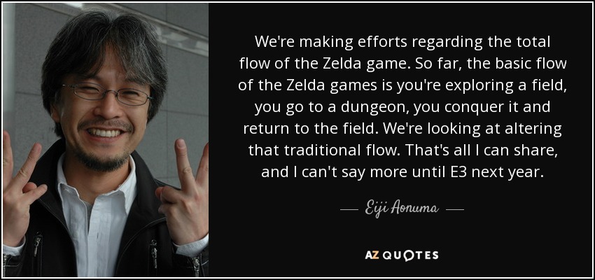 We're making efforts regarding the total flow of the Zelda game. So far, the basic flow of the Zelda games is you're exploring a field, you go to a dungeon, you conquer it and return to the field. We're looking at altering that traditional flow. That's all I can share, and I can't say more until E3 next year. - Eiji Aonuma