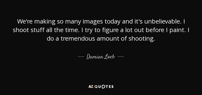 We're making so many images today and it's unbelievable. I shoot stuff all the time. I try to figure a lot out before I paint. I do a tremendous amount of shooting. - Damian Loeb