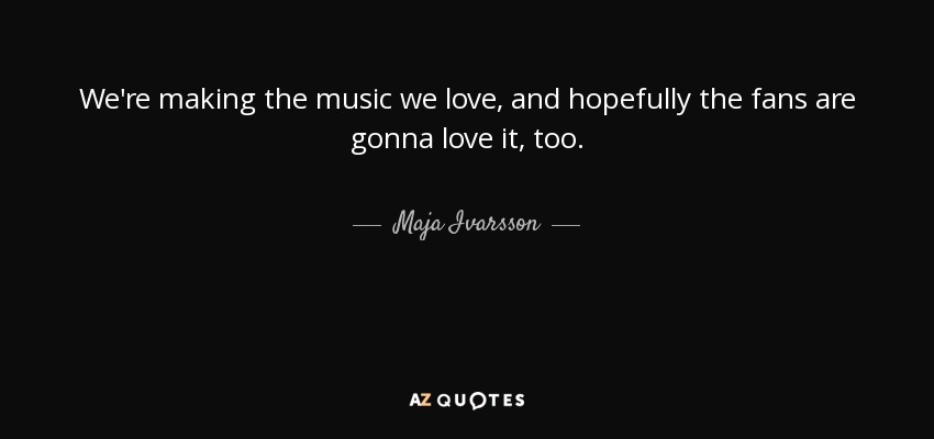 We're making the music we love, and hopefully the fans are gonna love it, too. - Maja Ivarsson