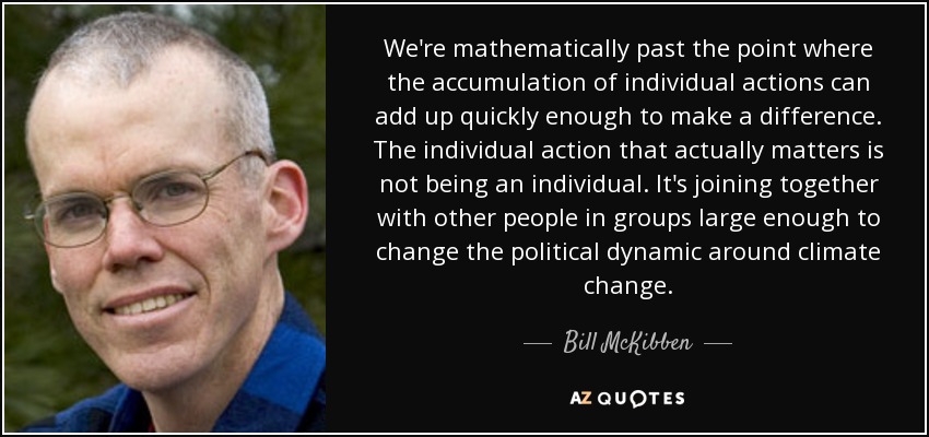 We're mathematically past the point where the accumulation of individual actions can add up quickly enough to make a difference. The individual action that actually matters is not being an individual. It's joining together with other people in groups large enough to change the political dynamic around climate change. - Bill McKibben