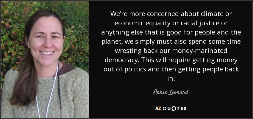 We're more concerned about climate or economic equality or racial justice or anything else that is good for people and the planet, we simply must also spend some time wresting back our money-marinated democracy. This will require getting money out of politics and then getting people back in. - Annie Leonard