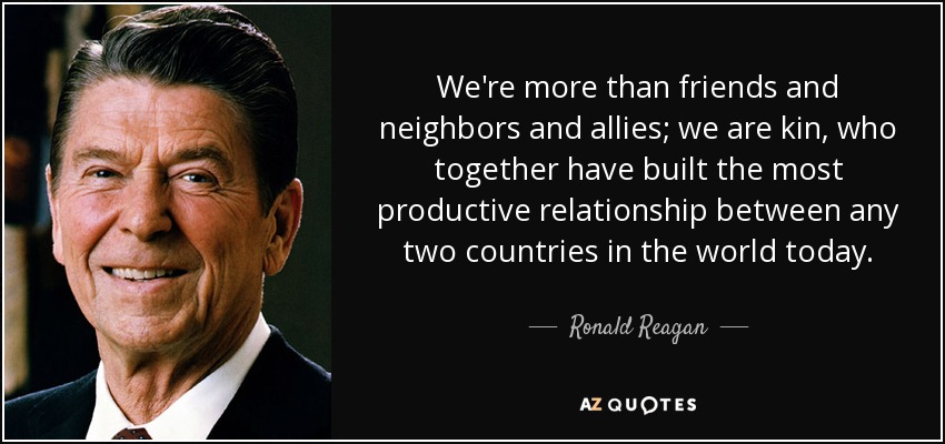 We're more than friends and neighbors and allies; we are kin, who together have built the most productive relationship between any two countries in the world today. - Ronald Reagan