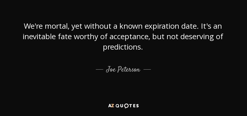 We're mortal, yet without a known expiration date. It's an inevitable fate worthy of acceptance, but not deserving of predictions. - Joe Peterson