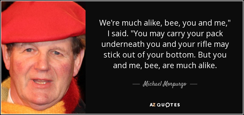 We're much alike, bee, you and me,
