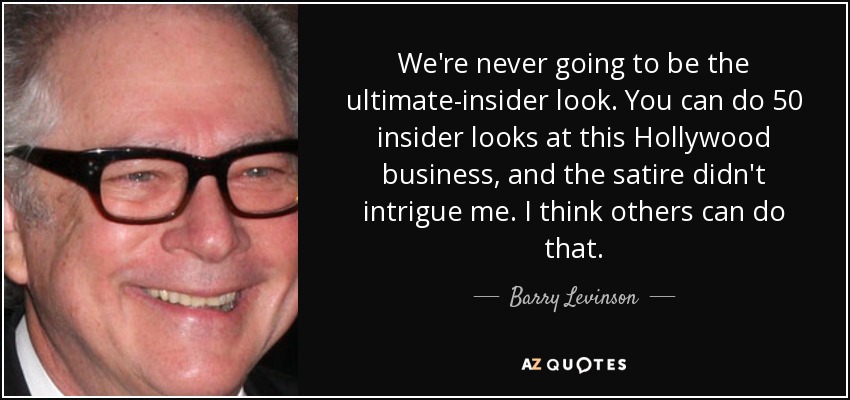 We're never going to be the ultimate-insider look. You can do 50 insider looks at this Hollywood business, and the satire didn't intrigue me. I think others can do that. - Barry Levinson