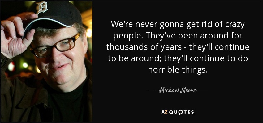 We're never gonna get rid of crazy people. They've been around for thousands of years - they'll continue to be around; they'll continue to do horrible things. - Michael Moore