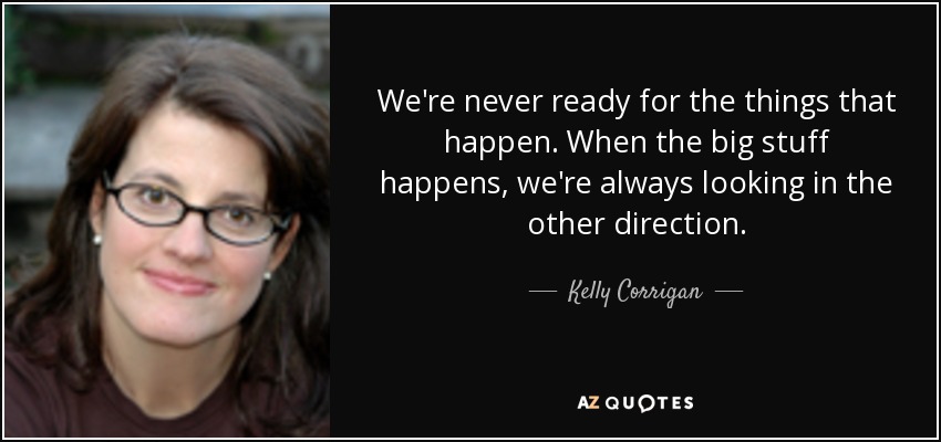 We're never ready for the things that happen. When the big stuff happens, we're always looking in the other direction. - Kelly Corrigan