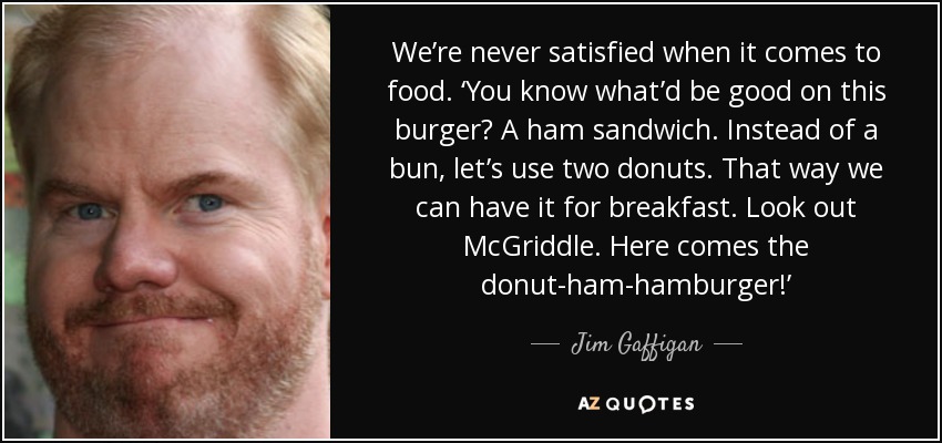 We’re never satisfied when it comes to food. ‘You know what’d be good on this burger? A ham sandwich. Instead of a bun, let’s use two donuts. That way we can have it for breakfast. Look out McGriddle. Here comes the donut-ham-hamburger!’ - Jim Gaffigan