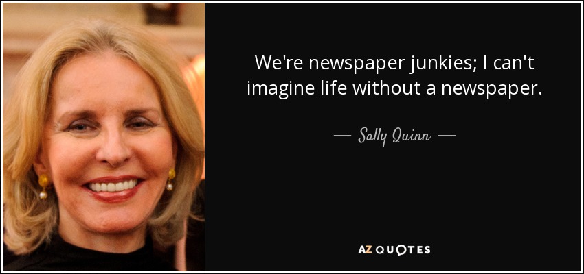 We're newspaper junkies; I can't imagine life without a newspaper. - Sally Quinn