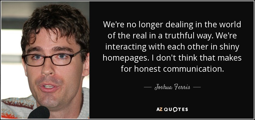 We're no longer dealing in the world of the real in a truthful way. We're interacting with each other in shiny homepages. I don't think that makes for honest communication. - Joshua Ferris